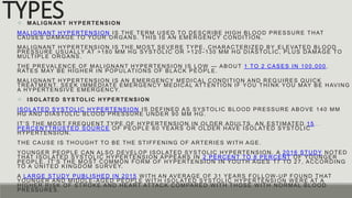 TYPES
 MALIGNANT HYPERTENSION
MALIGNANT HYPERTENSION IS THE TERM USED TO DESCRIBE HIGH BLOOD PRESSURE THAT
CAUSES DAMAGE TO YOUR ORGANS. THIS IS AN EMERGENCY CONDITION.
MALIGNANT HYPERTENSION IS THE MOST SEVERE TYPE, CHARACTERIZED BY ELEVATED BLOOD
PRESSURE USUALLY AT >180 MM HG SYSTOLIC OR >120 -130 MM HG DIASTO LIC, PLUS DAMAGE TO
MULTIPLE ORGANS.
THE PREVALENCE OF MALIGNANT HYPERTENSION IS LOW — ABOUT 1 TO 2 CASES IN 100,000 .
RATES MAY BE HIGHER IN POPULATIONS OF BLACK PEOPLE.
MALIGNANT HYPERTENSION IS AN EMERGENCY MEDICAL CONDITION AND REQ UIRES QUICK
TREATMENT. SEEK IMMEDIATE EMERGENCY MEDICAL ATTENTION IF YOU THI NK YOU MAY BE HAVING
A HYPERTENSIVE EMERGENCY.
 ISOLATED SYSTOLIC HYPERTENSION
ISOLATED SYSTOLIC HYPERTENSION IS DEFINED AS SYSTOLIC BLOOD PRESSURE ABOVE 140 MM
HG AND DIASTOLIC BLOOD PRESSURE UNDER 90 MM HG.
IT’S THE MOST FREQUENT TYPE OF HYPERTENSION IN OLDER ADULTS. AN ESTIMATED 15
PERCENTTRUSTED SOURCE OF PEOPLE 60 YEARS OR OLDER HAVE ISOLATED SYSTOLIC
HYPERTENSION.
THE CAUSE IS THOUGHT TO BE THE STIFFENING OF ARTERIES W ITH AGE.
YOUNGER PEOPLE CAN ALSO DEVELOP ISOLATED SYSTOLIC HYPERTENSION. A 2016 STUDY NOTED
THAT ISOLATED SYSTOLIC HYPERTENSION APPEARS IN 2 PERCENT TO 8 PERCENT OF YOUNGER
PEOPLE. IT’S THE MOST COMMON FORM OF HYPERTENSION IN YOUTH AGES 17 TO 27, ACCORDING
TO A UNITED KINGDOM SURVEY.
A LARGE STUDY PUBLISHED IN 2015 W ITH AN AVERAGE OF 31 YEARS FOLLOW-UP FOUND THAT
YOUNGER AND MIDDLE -AGED PEOPLE W ITH ISOLATED SYSTOLIC HYPERTENSI ON W ERE AT A
HIGHER RISK OF STROKE AND HEART ATTACK COMPARED W ITH THOSE W ITH NORMAL BLOOD
PRESSURES.
 