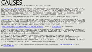 CAUSES
MEDICINES THAT CAN INCREASE YOUR BLOOD PRESSURE INCLUDE:
THE CONTRACEPTIVE PILL (MICHIGAN STATE UNIVERSITY (MSU) RESEARCHERS HAVE FOUND THAT LONG -TERM
ESTROGEN EXPOSURE GENERATES EXCESSIVE LEVELS OF A COMPOUND, SUPE ROXIDE, WHICH CAUSES STRESS IN
THE BODY. THE BUILD-UP OF THIS COMPOUND OCCURS IN AN AREA OF THE BRAIN THAT IS CRUCIAL TO
REGULATING BLOOD PRESSURE, SUGGESTING THAT CHRONIC ESTROGEN INDU CES A BUILD-UP OF SUPEROXIDE
THAT, IN TURN, CAUSES BLOOD PRESSURE TO INCREASE. THE STUDY ALSO FOUND THAT THE ANTI -OXIDANT
RESVERATROL REVERSES THE INCREASE IN BOTH SUPEROXIDE AND BLOOD P RESSURE).
"THIS STUDY IS IMPORTANT BECAUSE IT CONFIRMS THE NEGATIVE EFFECT THAT LONG-TERM ESTROGEN.
•STEROIDS(ALL CORTICOSTEROID DRUGS, INCLUDING PREDNISONE, CAN CAUSE SODIUM RETENTION, RESULTING
IN DOSE-RELATED FLUID RETENTION. CORTICOSTEROIDS WITH STRONG MIN ERALOCORTICOID EFFECTS, SUCH AS
FLUDROCORTISONE AND HYDROCORTISONE, PRODUCE THE GREATEST AMOUNT OF FLUID RETENTION. HOWEVER,
SOME CORTICOSTEROIDS THAT LACK SIGNIFICANT MINERALOCORTICOID ACT IVITY (E.G., DEXAMETHASONE,
TRIAMCINOLONE, BETAMETHASONE) MAY PRODUCE MINOR FLUID RETENTION) .
•NON-STEROIDAL ANTI -INFLAMMATORY DRUGS (NSAIDS) – SUCH AS IBUPROFEN AND NAPROXEN
•SOME PHARMACY COUGH AND COLD REMEDIES (COLD REMEDIES, DECONGESTANTS CAUSE THE MOST CONCERN
FOR PEOPLE WHO HAVE HIGH BLOOD PRESSURE. DECONGESTANTS RELIEVE N ASAL STUFFINESS BY NARROWING
BLOOD VESSELS AND REDUCING SWELLING IN THE NOSE. THIS NARROWING CAN AFFECT OTHER BLOOD VESSELS
AS WELL, WHICH CAN INCREASE BLOOD PRESSURE).
•SOME HERBAL REMEDIES – PARTICULARLY THOSE CONTAINING LIQUORICE (CONSUMPTION
OF LICORICE (LIQUORICE) CAN LEAD TO DANGEROUSLY HIGH BLOOD PRESSURE AND DANGEROUSLY LOW
POTASSIUM LEVELS (HYPOKALEMIA). LICORICE CONTAINS GLYCYRRHIZINIC ACID, WHICH SETS OFF A WELL -
UNDERSTOOD CHAIN REACTION OF BIOCHEMICAL EVENTS IN THE BODY RESU LTING IN HIGH BLOOD PRESSURE) .
•SOME RECREATIONAL DRUGS – SUCH AS COCAINE AND AMPHETAMINES
•SOME SELECTIVE SEROTONIN -NORADRENALINE REUPTAKE INHIBITOR (SSNRI ) ANTIDEPRESSANTS – SUCH
AS VENLAFAXINE
 