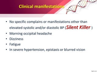Clinical manifestations
• No specific complains or manifestations other than
elevated systolic and/or diastolic BP (Silent Killer )
• Morning occipital headache
• Dizziness
• Fatigue
• In severe hypertension, epistaxis or blurred vision
 