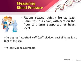 Measuring
Blood Pressure
• Patient seated quietly for at least
5minutes in a chair, with feet on the
floor and arm supported at heart
level
•An appropriate-sized cuff (cuff bladder encircling at least
80% of the arm)
•At least 2 measurements
Continue…
 