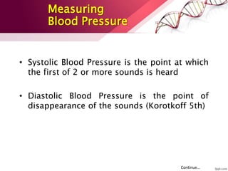 • Systolic Blood Pressure is the point at which
the first of 2 or more sounds is heard
• Diastolic Blood Pressure is the point of
disappearance of the sounds (Korotkoff 5th)
Continue…
Measuring
Blood Pressure
 
