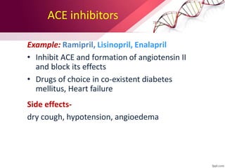 ACE inhibitors
Example: Ramipril, Lisinopril, Enalapril
• Inhibit ACE and formation of angiotensin II
and block its effects
• Drugs of choice in co-existent diabetes
mellitus, Heart failure
Side effects-
dry cough, hypotension, angioedema
 