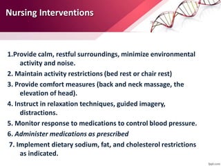 Nursing Interventions
1.Provide calm, restful surroundings, minimize environmental
activity and noise.
2. Maintain activity restrictions (bed rest or chair rest)
3. Provide comfort measures (back and neck massage, the
elevation of head).
4. Instruct in relaxation techniques, guided imagery,
distractions.
5. Monitor response to medications to control blood pressure.
6. Administer medications as prescribed
7. Implement dietary sodium, fat, and cholesterol restrictions
as indicated.
 