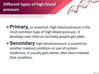 Different types of high blood
pressure
Primary, or essential, high blood pressure is the
most common type of high blood pressure. It
develops over time as normally people get older.
Secondary high blood pressure is caused by
another medical condition or use of certain
medicines. It usually gets better after been treated
that condition.
 