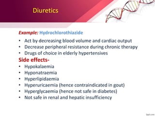 Diuretics
Example: Hydrochlorothiazide
• Act by decreasing blood volume and cardiac output
• Decrease peripheral resistance during chronic therapy
• Drugs of choice in elderly hypertensives
Side effects-
• Hypokalaemia
• Hyponatraemia
• Hyperlipidaemia
• Hyperuricaemia (hence contraindicated in gout)
• Hyperglycaemia (hence not safe in diabetes)
• Not safe in renal and hepatic insufficiency
 