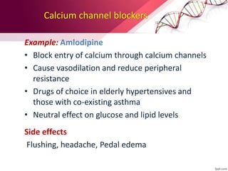 Calcium channel blockers
Example: Amlodipine
• Block entry of calcium through calcium channels
• Cause vasodilation and reduce peripheral
resistance
• Drugs of choice in elderly hypertensives and
those with co-existing asthma
• Neutral effect on glucose and lipid levels
Side effects
Flushing, headache, Pedal edema
 