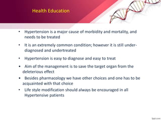 Health Education
• Hypertension is a major cause of morbidity and mortality, and
needs to be treated
• It is an extremely common condition; however it is still under-
diagnosed and undertreated
• Hypertension is easy to diagnose and easy to treat
• Aim of the management is to save the target organ from the
deleterious effect
• Besides pharmacology we have other choices and one has to be
acquainted with that choice
• Life style modification should always be encouraged in all
Hypertensive patients
 