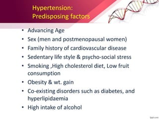 Hypertension:
Predisposing factors
• Advancing Age
• Sex (men and postmenopausal women)
• Family history of cardiovascular disease
• Sedentary life style & psycho-social stress
• Smoking ,High cholesterol diet, Low fruit
consumption
• Obesity & wt. gain
• Co-existing disorders such as diabetes, and
hyperlipidaemia
• High intake of alcohol
 