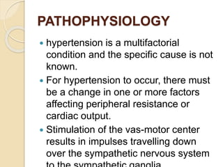 PATHOPHYSIOLOGY
 hypertension is a multifactorial
condition and the specific cause is not
known.
 For hypertension to occur, there must
be a change in one or more factors
affecting peripheral resistance or
cardiac output.
 Stimulation of the vas-motor center
results in impulses travelling down
over the sympathetic nervous system
 