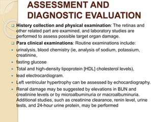 ASSESSMENT AND
DIAGNOSTIC EVALUATION
 History collection and physical examination: The retinas and
other related part are examined, and laboratory studies are
performed to assess possible target organ damage.
 Para clinical examinations: Routine examinations include:
 urinalysis, blood chemistry (ie, analysis of sodium, potassium,
creatinine,
 fasting glucose
 Total and high-density lipoprotein [HDL] cholesterol levels),
 lead electrocardiogram.
 Left ventricular hypertrophy can be assessed by echocardiography.
 Renal damage may be suggested by elevations in BUN and
creatinine levels or by microalbuminuria or macroalbuminuria.
Additional studies, such as creatinine clearance, renin level, urine
tests, and 24-hour urine protein, may be performed
 