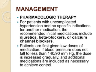 MANAGEMENT
 PHARMACOLOGIC THERAPY
 For patients with uncomplicated
hypertension and no speciﬁc indications
for another medication, the
recommended initial medications include
diuretics, beta-blockers, or calcium
channel blockers.
 Patients are ﬁrst given low doses of
medication. If blood pressure does not
fall to less than 140/90 mm Hg, the dose
is increased gradually, and additional
medications are included as necessary
to achieve control.
 