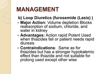 MANAGEMENT
b) Loop Diuretics (furosemide (Lasix) )
 Major Action: Volume depletion Blocks
reabsorption of sodium, chloride, and
water in kidney
 Advantages: Action rapid Potent Used
when thiazides fail or patient needs rapid
diuresis
 Contraindications: Same as for
thiazides but has a stronger hypokalemic
effect than thiazide and not suitable for
prolong used except other wise
 