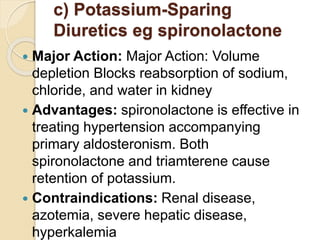 c) Potassium-Sparing
Diuretics eg spironolactone
 Major Action: Major Action: Volume
depletion Blocks reabsorption of sodium,
chloride, and water in kidney
 Advantages: spironolactone is effective in
treating hypertension accompanying
primary aldosteronism. Both
spironolactone and triamterene cause
retention of potassium.
 Contraindications: Renal disease,
azotemia, severe hepatic disease,
hyperkalemia
 