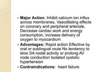  Major Action: Inhibit calcium ion inﬂux
across membranes, Vasodilating effects
on coronary and peripheral arteriole,
Decrease cardiac work and energy
consumption, increase delivery of
oxygen to myocardium
 Advantages: Rapid action Effective by
oral or sublingual route No tendency to
slow SA nodal activity or prolong AV
node conduction Isolated systolic
hypertension
 Contraindications: heart failure
 