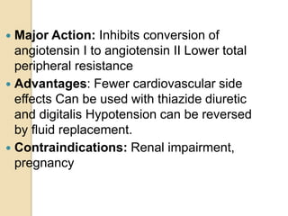  Major Action: Inhibits conversion of
angiotensin I to angiotensin II Lower total
peripheral resistance
 Advantages: Fewer cardiovascular side
effects Can be used with thiazide diuretic
and digitalis Hypotension can be reversed
by ﬂuid replacement.
 Contraindications: Renal impairment,
pregnancy
 