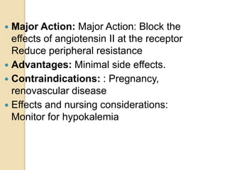  Major Action: Major Action: Block the
effects of angiotensin II at the receptor
Reduce peripheral resistance
 Advantages: Minimal side effects.
 Contraindications: : Pregnancy,
renovascular disease
 Effects and nursing considerations:
Monitor for hypokalemia
 