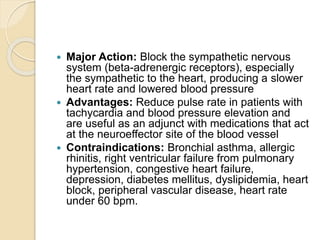  Major Action: Block the sympathetic nervous
system (beta-adrenergic receptors), especially
the sympathetic to the heart, producing a slower
heart rate and lowered blood pressure
 Advantages: Reduce pulse rate in patients with
tachycardia and blood pressure elevation and
are useful as an adjunct with medications that act
at the neuroeffector site of the blood vessel
 Contraindications: Bronchial asthma, allergic
rhinitis, right ventricular failure from pulmonary
hypertension, congestive heart failure,
depression, diabetes mellitus, dyslipidemia, heart
block, peripheral vascular disease, heart rate
under 60 bpm.
 