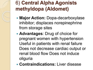 6) Central Alpha Agonists
methyldopa (Aldomet)
 Major Action: Dopa-decarboxylase
inhibitor; displaces norepinephrine
from storage sites
 Advantages: Drug of choice for
pregnant women with hypertension
Useful in patients with renal failure
Does not decrease cardiac output or
renal blood ﬂow Does not induce
oliguria
 Contraindications: Liver disease
 