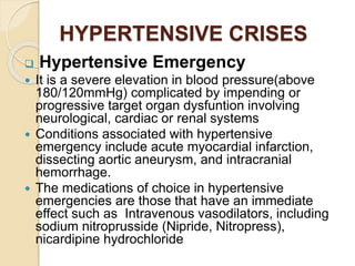HYPERTENSIVE CRISES
 Hypertensive Emergency
 It is a severe elevation in blood pressure(above
180/120mmHg) complicated by impending or
progressive target organ dysfuntion involving
neurological, cardiac or renal systems
 Conditions associated with hypertensive
emergency include acute myocardial infarction,
dissecting aortic aneurysm, and intracranial
hemorrhage.
 The medications of choice in hypertensive
emergencies are those that have an immediate
effect such as Intravenous vasodilators, including
sodium nitroprusside (Nipride, Nitropress),
nicardipine hydrochloride
 