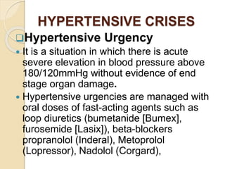 HYPERTENSIVE CRISES
Hypertensive Urgency
 It is a situation in which there is acute
severe elevation in blood pressure above
180/120mmHg without evidence of end
stage organ damage.
 Hypertensive urgencies are managed with
oral doses of fast-acting agents such as
loop diuretics (bumetanide [Bumex],
furosemide [Lasix]), beta-blockers
propranolol (Inderal), Metoprolol
(Lopressor), Nadolol (Corgard),
 