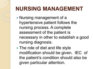 NURSING MANAGEMENT
 Nursing management of a
hypertensive patient follows the
nursing process. A complete
assessment of the patient is
necessary in other to establish a good
nursing diagnosis.
 The role of diet and life style
modification should be given. IEC of
the patient’s condition should also be
given particular attention.
 