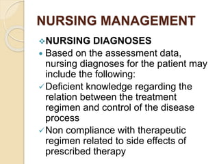 NURSING MANAGEMENT
NURSING DIAGNOSES
 Based on the assessment data,
nursing diagnoses for the patient may
include the following:
Deﬁcient knowledge regarding the
relation between the treatment
regimen and control of the disease
process
Non compliance with therapeutic
regimen related to side effects of
prescribed therapy
 