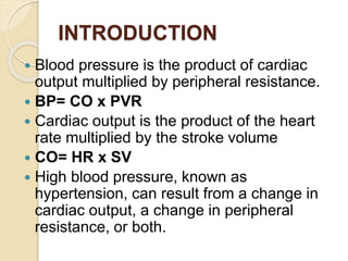 INTRODUCTION
 Blood pressure is the product of cardiac
output multiplied by peripheral resistance.
 BP= CO x PVR
 Cardiac output is the product of the heart
rate multiplied by the stroke volume
 CO= HR x SV
 High blood pressure, known as
hypertension, can result from a change in
cardiac output, a change in peripheral
resistance, or both.
 
