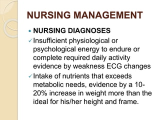 NURSING MANAGEMENT
 NURSING DIAGNOSES
Insufficient physiological or
psychological energy to endure or
complete required daily activity
evidence by weakness ECG changes
Intake of nutrients that exceeds
metabolic needs, evidence by a 10-
20% increase in weight more than the
ideal for his/her height and frame.
 