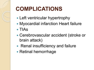 COMPLICATIONS
 Left ventricular hypertrophy
 Myocardial infarction Heart failure
 TIAs
 Cerebrovascular accident (stroke or
brain attack)
 Renal insufﬁciency and failure
 Retinal hemorrhage
 