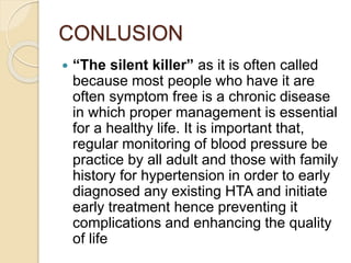 CONLUSION
 “The silent killer” as it is often called
because most people who have it are
often symptom free is a chronic disease
in which proper management is essential
for a healthy life. It is important that,
regular monitoring of blood pressure be
practice by all adult and those with family
history for hypertension in order to early
diagnosed any existing HTA and initiate
early treatment hence preventing it
complications and enhancing the quality
of life
 