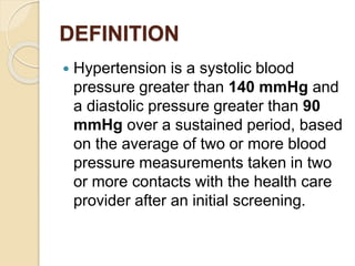 DEFINITION
 Hypertension is a systolic blood
pressure greater than 140 mmHg and
a diastolic pressure greater than 90
mmHg over a sustained period, based
on the average of two or more blood
pressure measurements taken in two
or more contacts with the health care
provider after an initial screening.
 