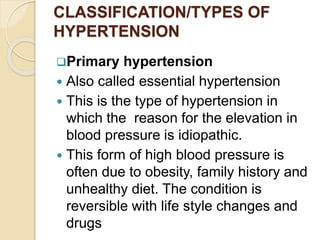 CLASSIFICATION/TYPES OF
HYPERTENSION
Primary hypertension
 Also called essential hypertension
 This is the type of hypertension in
which the reason for the elevation in
blood pressure is idiopathic.
 This form of high blood pressure is
often due to obesity, family history and
unhealthy diet. The condition is
reversible with life style changes and
drugs
 