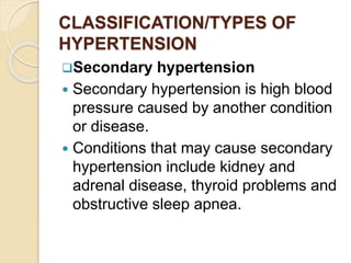 CLASSIFICATION/TYPES OF
HYPERTENSION
Secondary hypertension
 Secondary hypertension is high blood
pressure caused by another condition
or disease.
 Conditions that may cause secondary
hypertension include kidney and
adrenal disease, thyroid problems and
obstructive sleep apnea.
 
