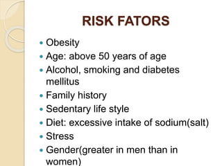 RISK FATORS
 Obesity
 Age: above 50 years of age
 Alcohol, smoking and diabetes
mellitus
 Family history
 Sedentary life style
 Diet: excessive intake of sodium(salt)
 Stress
 Gender(greater in men than in
women)
 