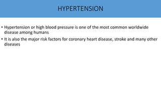 HYPERTENSION
• Hypertension or high blood pressure is one of the most common worldwide
disease among humans
• It is also the major risk factors for coronary heart disease, stroke and many other
diseases
 