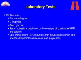 Laboratory Tests
 Routine Tests
• Electrocardiogram
• Urinalysis
• Blood glucose
• Serum potassium, creatinine, or the corresponding estimated GFR,
and calcium
• Lipid profile, after 9- to 12-hour fast, that includes high-density and
low-density lipoprotein cholesterol, and triglycerides
 