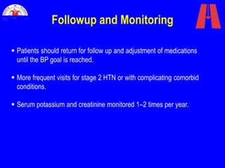 Followup and Monitoring
 Patients should return for follow up and adjustment of medications
until the BP goal is reached.
 More frequent visits for stage 2 HTN or with complicating comorbid
conditions.
 Serum potassium and creatinine monitored 1–2 times per year.
 
