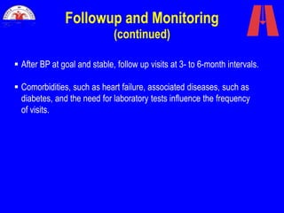 Followup and Monitoring
(continued)
 After BP at goal and stable, follow up visits at 3- to 6-month intervals.
 Comorbidities, such as heart failure, associated diseases, such as
diabetes, and the need for laboratory tests influence the frequency
of visits.
 