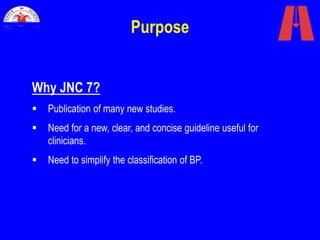 Purpose
Why JNC 7?
 Publication of many new studies.
 Need for a new, clear, and concise guideline useful for
clinicians.
 Need to simplify the classification of BP.
 