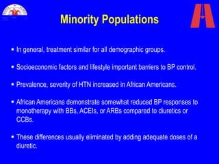 Minority Populations
 In general, treatment similar for all demographic groups.
 Socioeconomic factors and lifestyle important barriers to BP control.
 Prevalence, severity of HTN increased in African Americans.
 African Americans demonstrate somewhat reduced BP responses to
monotherapy with BBs, ACEIs, or ARBs compared to diuretics or
CCBs.
 These differences usually eliminated by adding adequate doses of a
diuretic.
 