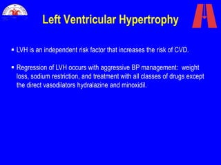 Left Ventricular Hypertrophy
 LVH is an independent risk factor that increases the risk of CVD.
 Regression of LVH occurs with aggressive BP management: weight
loss, sodium restriction, and treatment with all classes of drugs except
the direct vasodilators hydralazine and minoxidil.
 