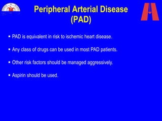 Peripheral Arterial Disease
(PAD)
 PAD is equivalent in risk to ischemic heart disease.
 Any class of drugs can be used in most PAD patients.
 Other risk factors should be managed aggressively.
 Aspirin should be used.
 