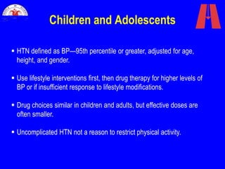 Children and Adolescents
 HTN defined as BP—95th percentile or greater, adjusted for age,
height, and gender.
 Use lifestyle interventions first, then drug therapy for higher levels of
BP or if insufficient response to lifestyle modifications.
 Drug choices similar in children and adults, but effective doses are
often smaller.
 Uncomplicated HTN not a reason to restrict physical activity.
 