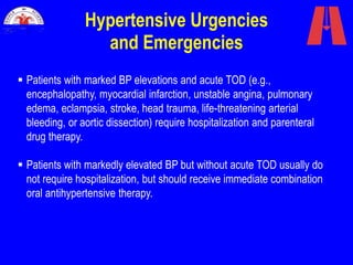 Hypertensive Urgencies
and Emergencies
 Patients with marked BP elevations and acute TOD (e.g.,
encephalopathy, myocardial infarction, unstable angina, pulmonary
edema, eclampsia, stroke, head trauma, life-threatening arterial
bleeding, or aortic dissection) require hospitalization and parenteral
drug therapy.
 Patients with markedly elevated BP but without acute TOD usually do
not require hospitalization, but should receive immediate combination
oral antihypertensive therapy.
 