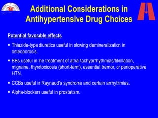 Additional Considerations in
Antihypertensive Drug Choices
Potential favorable effects
 Thiazide-type diuretics useful in slowing demineralization in
osteoporosis.
 BBs useful in the treatment of atrial tachyarrhythmias/fibrillation,
migraine, thyrotoxicosis (short-term), essential tremor, or perioperative
HTN.
 CCBs useful in Raynaud’s syndrome and certain arrhythmias.
 Alpha-blockers useful in prostatism.
 