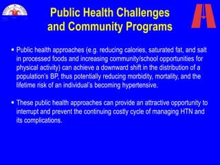 Public Health Challenges
and Community Programs
 Public health approaches (e.g. reducing calories, saturated fat, and salt
in processed foods and increasing community/school opportunities for
physical activity) can achieve a downward shift in the distribution of a
population’s BP, thus potentially reducing morbidity, mortality, and the
lifetime risk of an individual’s becoming hypertensive.
 These public health approaches can provide an attractive opportunity to
interrupt and prevent the continuing costly cycle of managing HTN and
its complications.
 