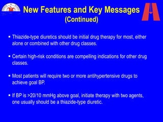 New Features and Key Messages
(Continued)
 Thiazide-type diuretics should be initial drug therapy for most, either
alone or combined with other drug classes.
 Certain high-risk conditions are compelling indications for other drug
classes.
 Most patients will require two or more antihypertensive drugs to
achieve goal BP.
 If BP is >20/10 mmHg above goal, initiate therapy with two agents,
one usually should be a thiazide-type diuretic.
 