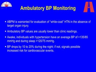 Ambulatory BP Monitoring
 ABPM is warranted for evaluation of “white-coat” HTN in the absence of
target organ injury.
 Ambulatory BP values are usually lower than clinic readings.
 Awake, individuals with hypertension have an average BP of >135/85
mmHg and during sleep >120/75 mmHg.
 BP drops by 10 to 20% during the night; if not, signals possible
increased risk for cardiovascular events.
 