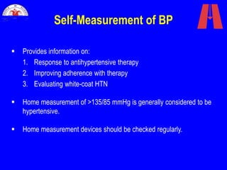 Self-Measurement of BP
 Provides information on:
1. Response to antihypertensive therapy
2. Improving adherence with therapy
3. Evaluating white-coat HTN
 Home measurement of >135/85 mmHg is generally considered to be
hypertensive.
 Home measurement devices should be checked regularly.
 