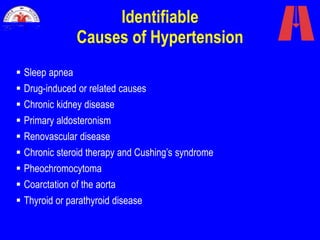 Identifiable
Causes of Hypertension
 Sleep apnea
 Drug-induced or related causes
 Chronic kidney disease
 Primary aldosteronism
 Renovascular disease
 Chronic steroid therapy and Cushing’s syndrome
 Pheochromocytoma
 Coarctation of the aorta
 Thyroid or parathyroid disease
 